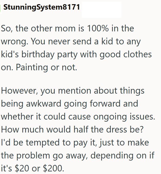 StunningSystem8171 So, the other mom is 100% in the wrong. You never send a kid to any kid's birthday party with good clothes on. Painting or not. However, you mention about things being awkward going forward and whether it could cause ongoing issues. How much would half the dress be? I'd be tempted to pay it, just to make the problem go away, depending on if it's $20 or $200.