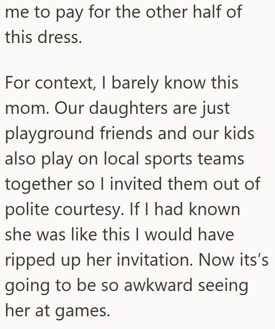 me to pay for the other half of this dress. For context, I barely know this mom. Our daughters are just playground friends and our kids also play on local sports teams together so I invited them out of polite courtesy. If I had known she was like this I would have ripped up her invitation. Now its's going to be so awkward seeing her at games.