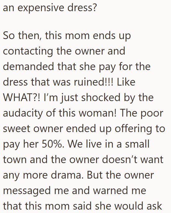 an expensive dress? So then, this mom ends up contacting the owner and demanded that she pay for the dress that was ruined!!! Like WHAT?! I'm just shocked by the audacity of this woman! The poor sweet owner ended up offering to pay her 50%. We live in a small town and the owner doesn't want any more drama. But the owner messaged me and warned me that this mom said she would ask