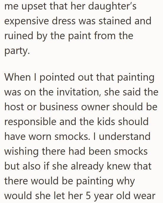 me upset that her daughter's expensive dress was stained and ruined by the paint from the party. When I pointed out that painting was on the invitation, she said the host or business owner should be responsible and the kids should have worn smocks. I understand wishing there had been smocks but also if she already knew that there would be painting why would she let her 5 year old wear