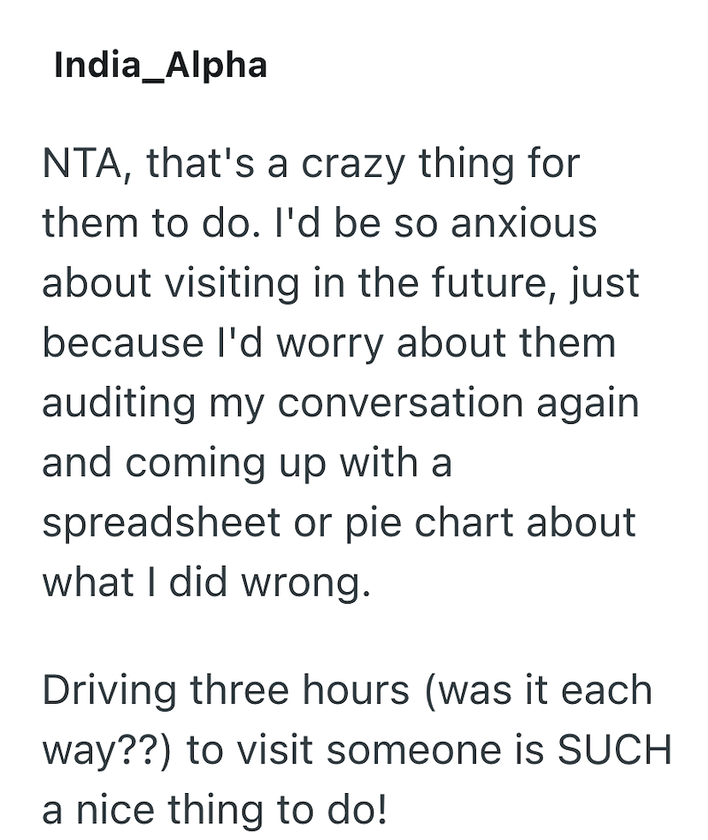 India_Alpha NTA, that's a crazy thing for them to do. I'd be so anxious about visiting in the future, just because I'd worry about them auditing my conversation again and coming up with a spreadsheet or pie chart about what I did wrong. Driving three hours (was it each way??) to visit someone is SUCH a nice thing to do!