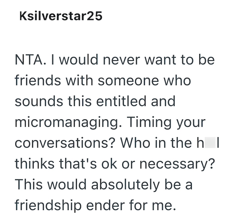 Ksilverstar25 NTA. I would never want to be friends with someone who sounds this entitled and micromanaging. Timing your conversations? Who in the h | thinks that's ok or necessary? This would absolutely be a friendship ender for me.