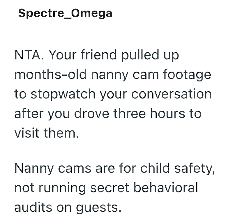 Spectre Omega NTA. Your friend pulled up months-old nanny cam footage to stopwatch your conversation after you drove three hours to visit them. Nanny cams are for child safety, not running secret behavioral audits on guests.