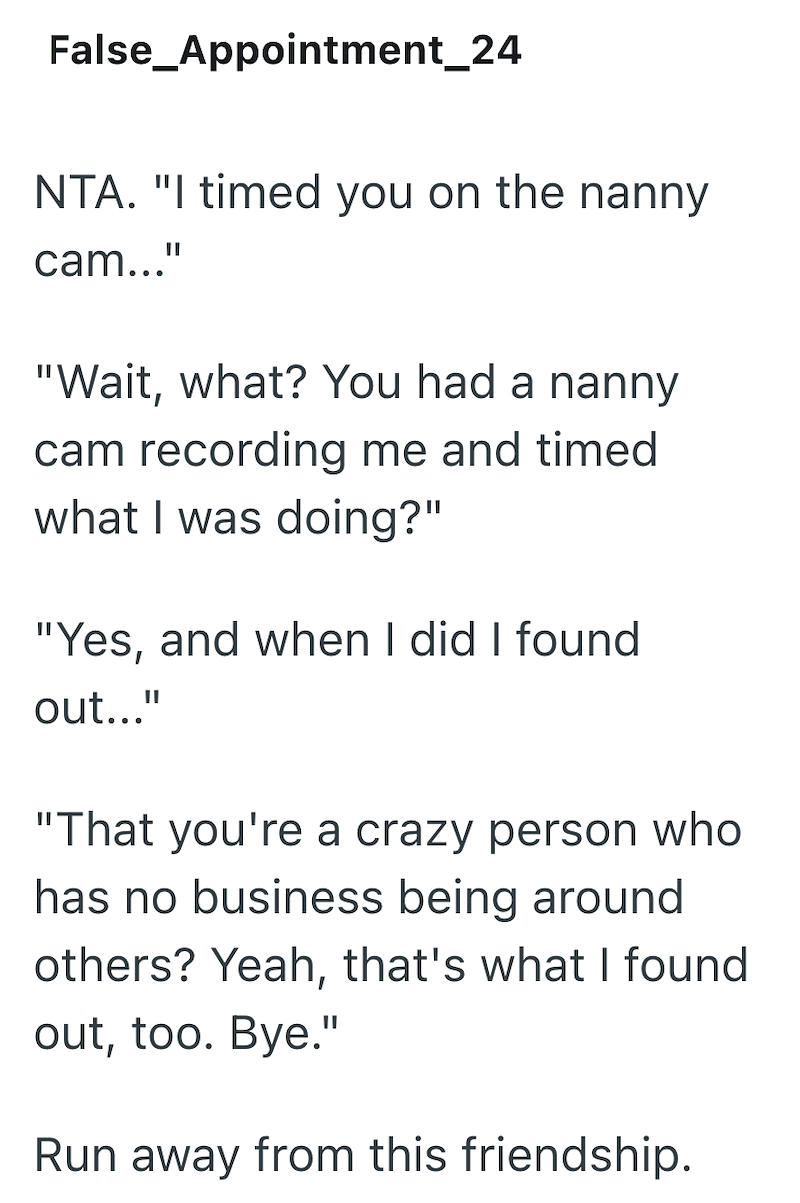 False_Appointment_24 NTA. "I timed you on the nanny cam..." "Wait, what? You had a nanny cam recording me and timed what I was doing?" "Yes, and when I did I found out..." "That you're a crazy person who has no business being around others? Yeah, that's what I found out, too. Bye." Run away from this friendship.