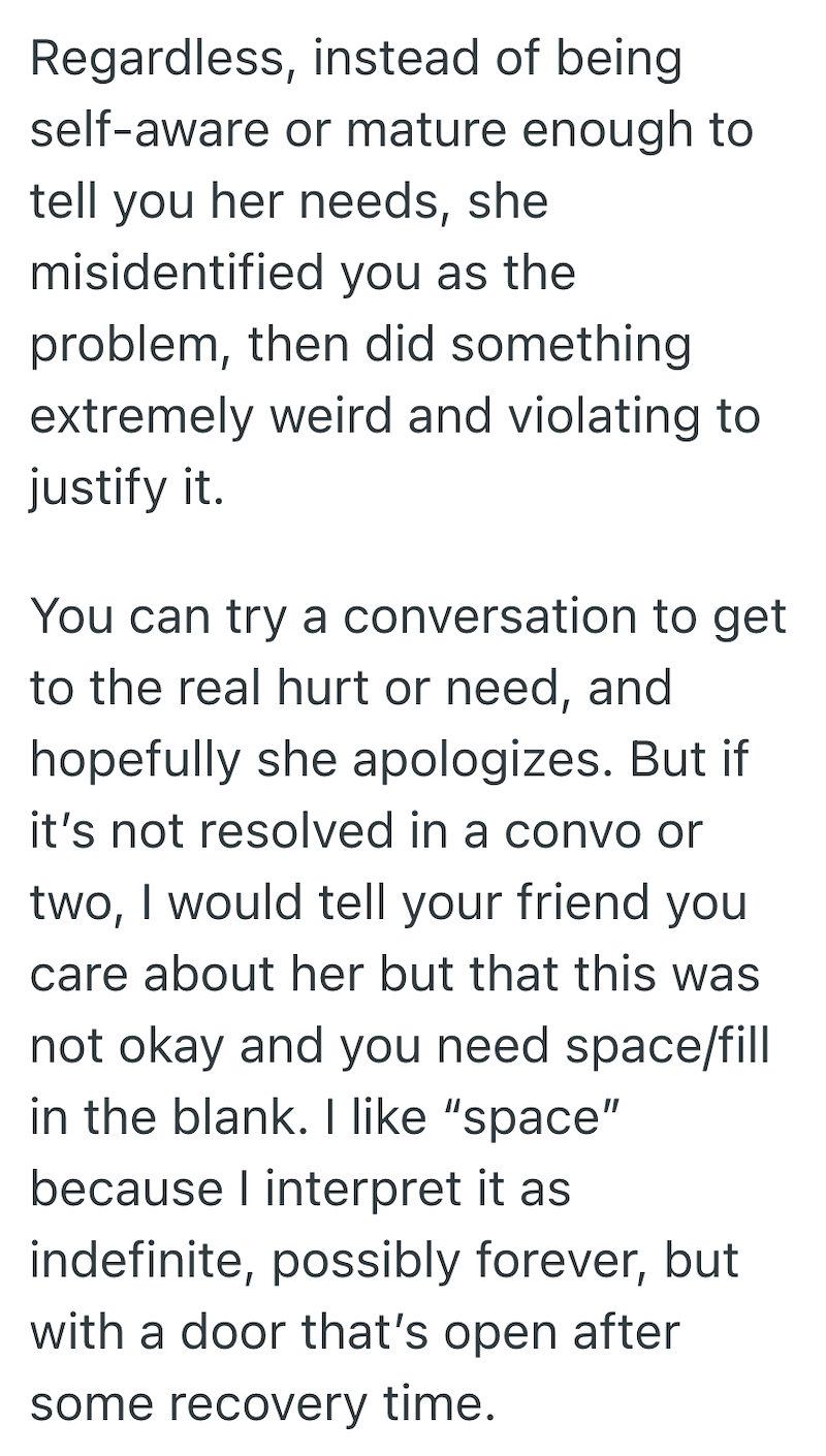 Regardless, instead of being self-aware or mature enough to tell you her needs, she misidentified you as the problem, then did something. extremely weird and violating to justify it. You can try a conversation to get to the real hurt or need, and hopefully she apologizes. But if it's not resolved in a convo or two, I would tell your friend you care about her but that this was not okay and you need space/fill in the blank. I like "space" because I interpret it as indefinite, possibly forever, but