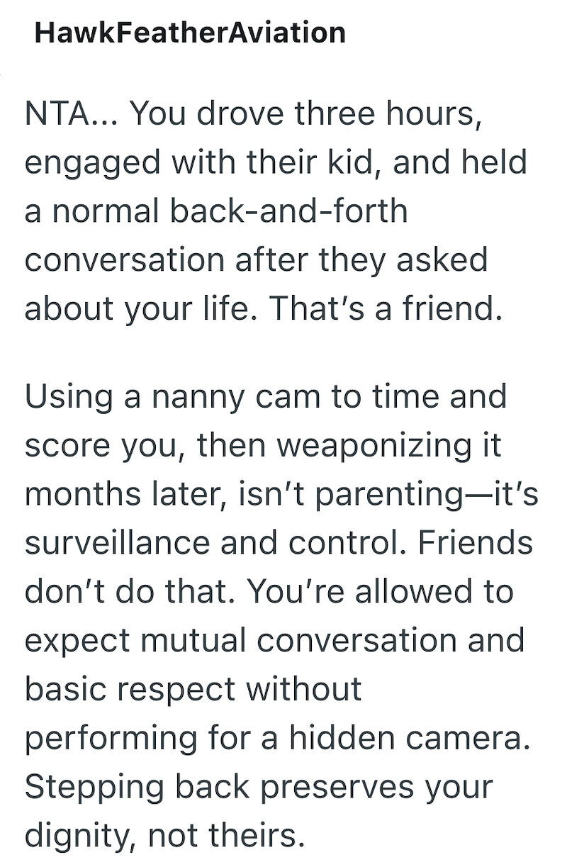 HawkFeatherAviation NTA... You drove three hours, engaged with their kid, and held a normal back-and-forth conversation after they asked about your life. That's a friend. Using a nanny cam to time and score you, then weaponizing it months later, isn't parenting-it's surveillance and control. Friends don't do that. You're allowed to expect mutual conversation and basic respect without performing for a hidden camera. Stepping back preserves your dignity, not theirs.