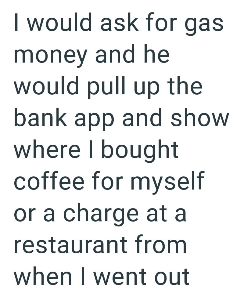 I would ask for gas money and he would pull up the bank app and show where I bought coffee for myself or a charge at a restaurant from when I went out
