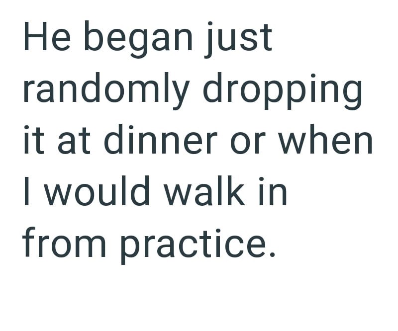 He began just randomly dropping it at dinner or when I would walk in from practice.