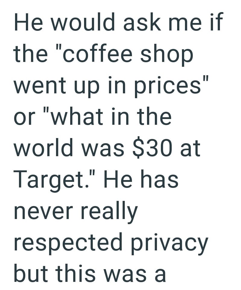 He would ask me if the "coffee shop went up in prices" or "what in the world was $30 at Target." He has never really respected privacy but this was a