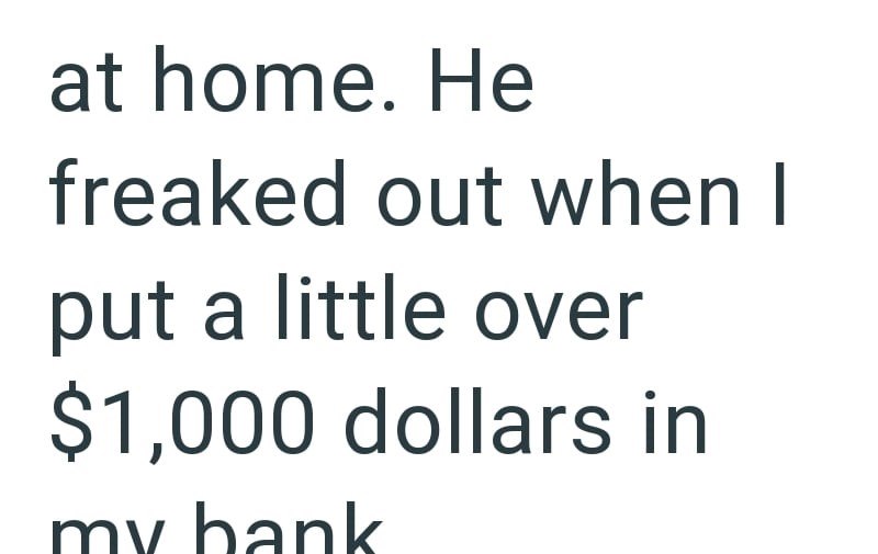 at home. He freaked out when I put a little over $1,000 dollars in my bank