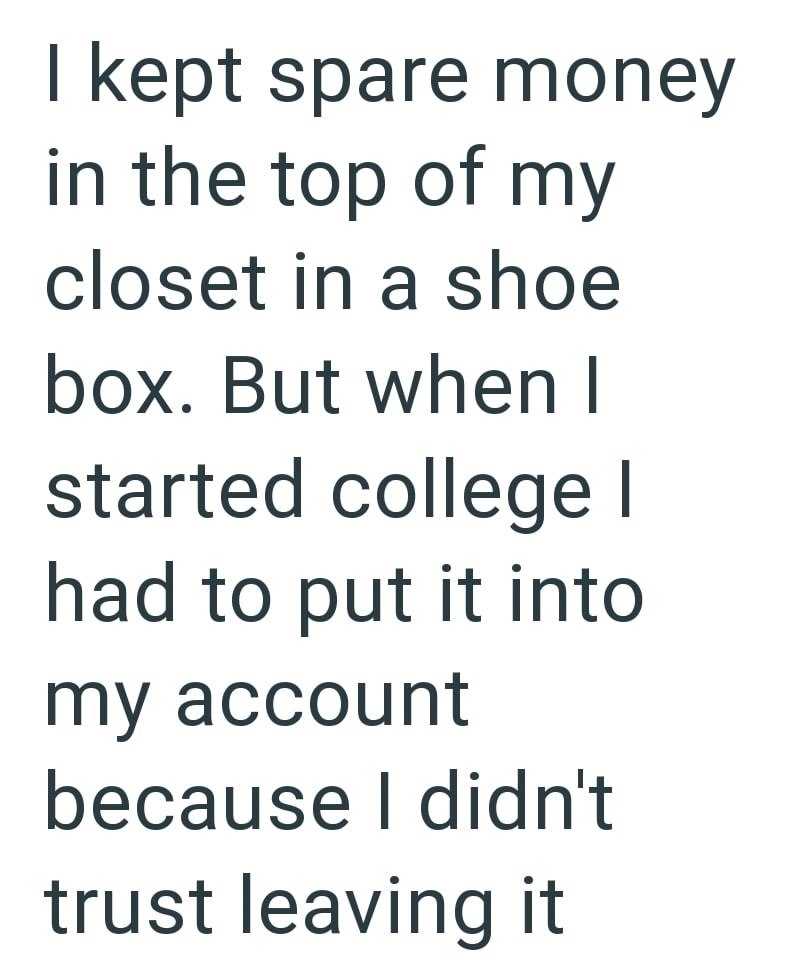 I kept spare money in the top of my closet in a shoe box. But when I started college I had to put it into my account because I didn't trust leaving it