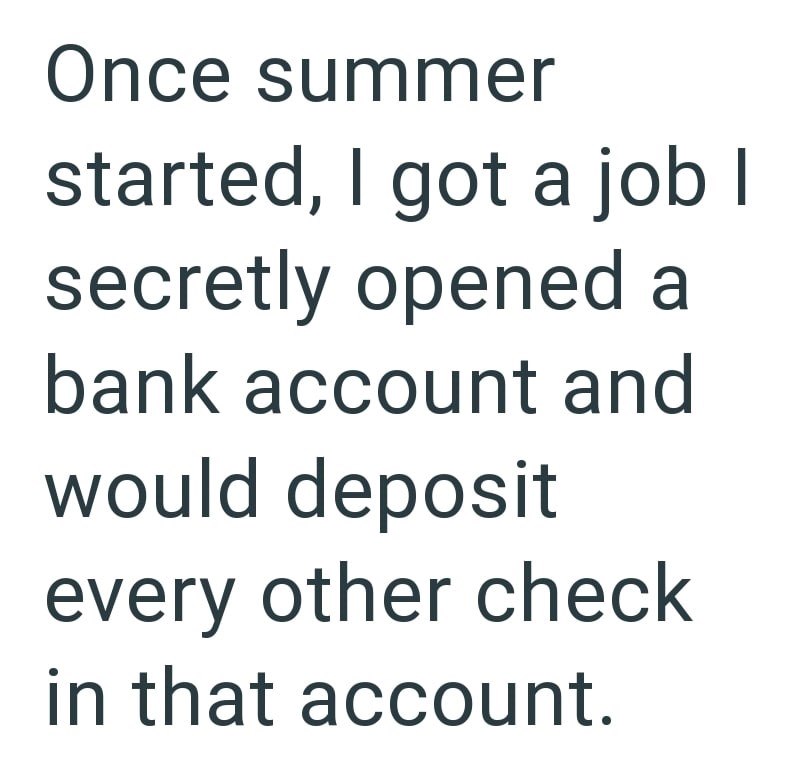 Once summer started, I got a job I secretly opened a bank account and would deposit every other check in that account.