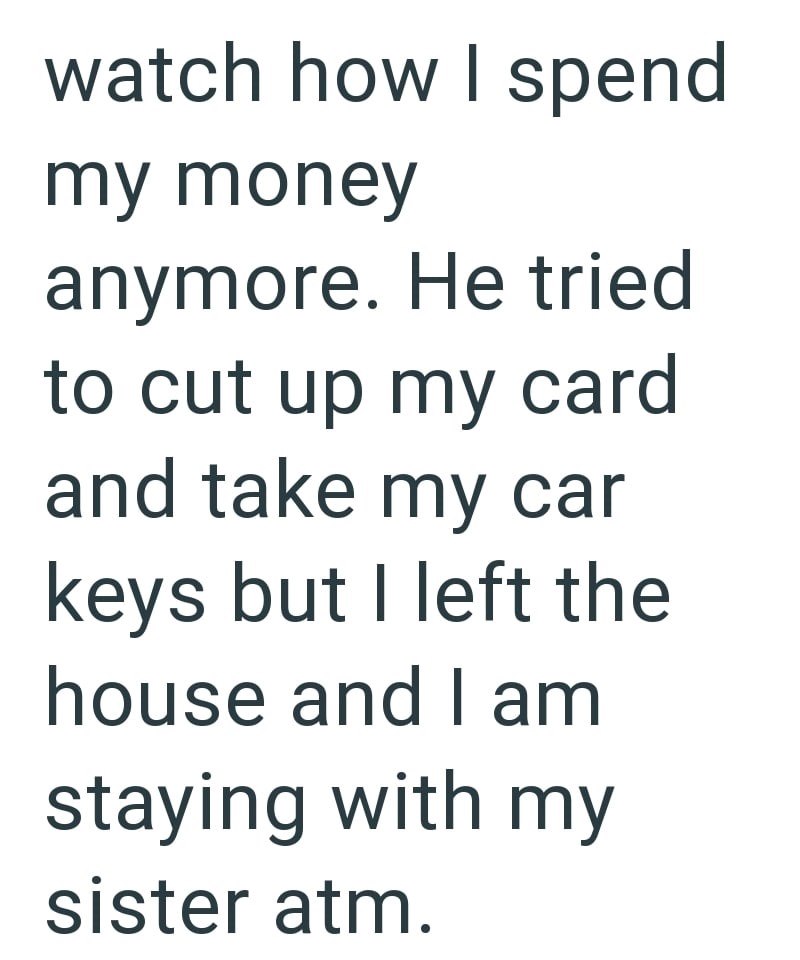 watch how I spend my money anymore. He tried to cut up my card and take my car keys but I left the house and I am staying with my sister atm.