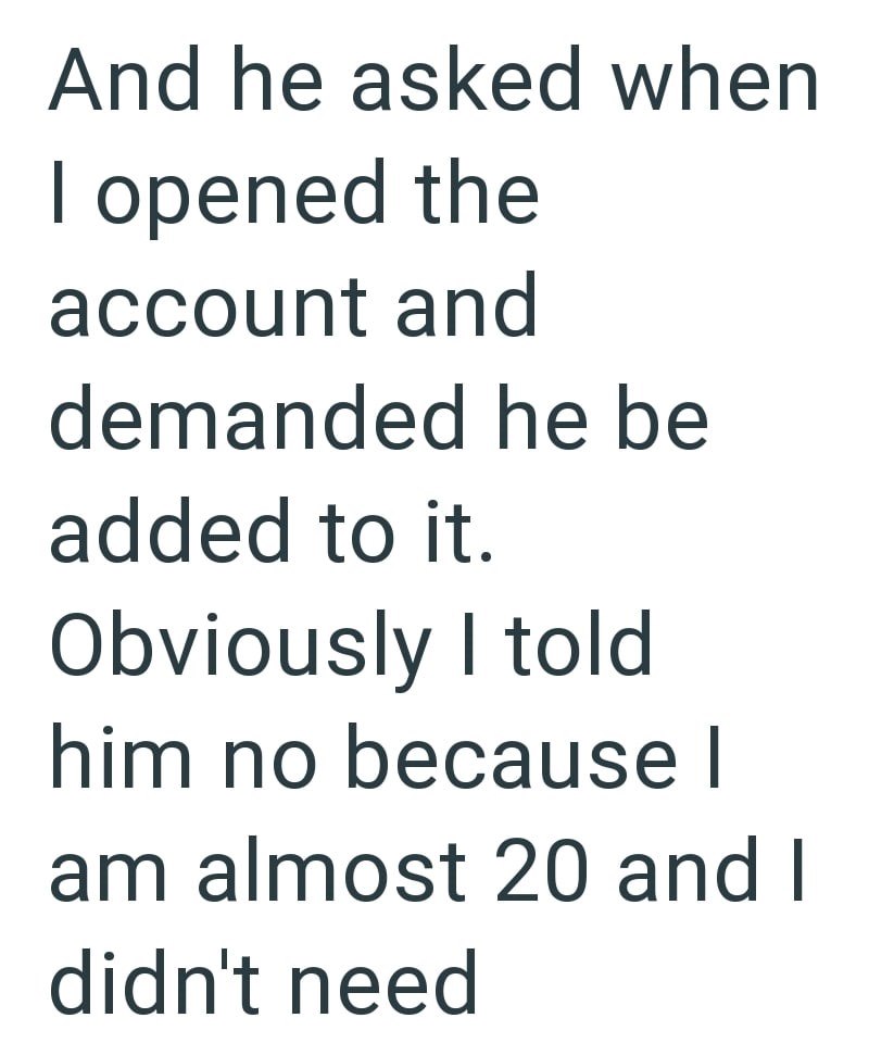 And he asked when I opened the account and demanded he be added to it. Obviously I told him no because I am almost 20 and I didn't need