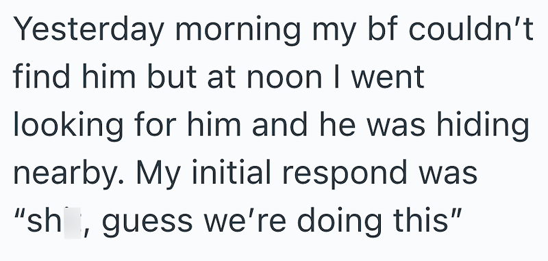 Yesterday morning my bf couldn't find him but at noon I went looking for him and he was hiding nearby. My initial respond was "sh, guess we're doing this"