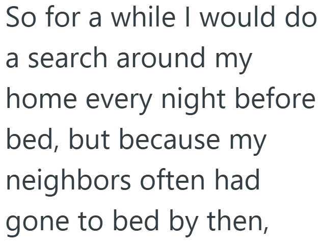 So for a while I would do a search around my home every night before bed, but because my neighbors often had gone to bed by then,