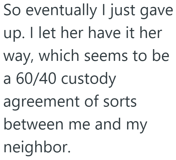 So eventually I just gave up. I let her have it her way, which seems to be a 60/40 custody agreement of sorts between me and my neighbor.
