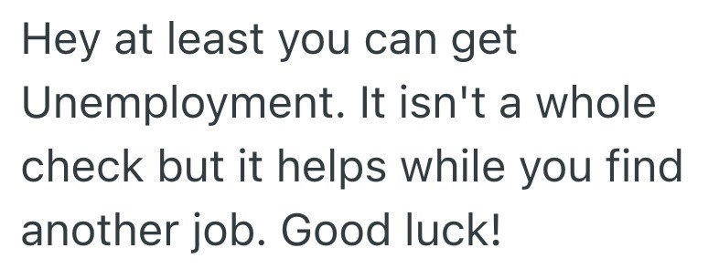Hey at least you can get Unemployment. It isn't a whole check but it helps while you find another job. Good luck!