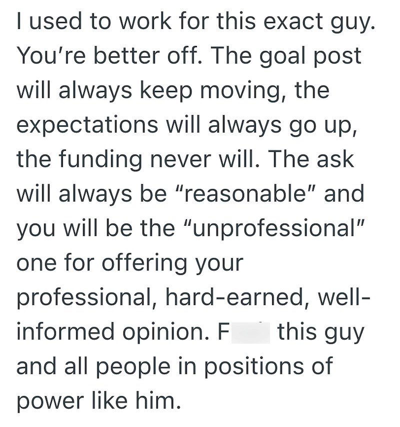 I used to work for this exact guy. You're better off. The goal post will always keep moving, the expectations will always go up, the funding never will. The ask will always be "reasonable" and you will be the "unprofessional" one for offering your professional, hard-earned, well- informed opinion. F this guy and all people in positions of power like him.