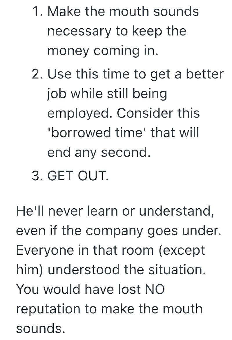 1. Make the mouth sounds necessary to keep the money coming in. 2. Use this time to get a better job while still being employed. Consider this 'borrowed time' that will end any second. 3. GET OUT. He'll never learn or understand, even if the company goes under. Everyone in that room (except him) understood the situation. You would have lost NO reputation to make the mouth sounds.