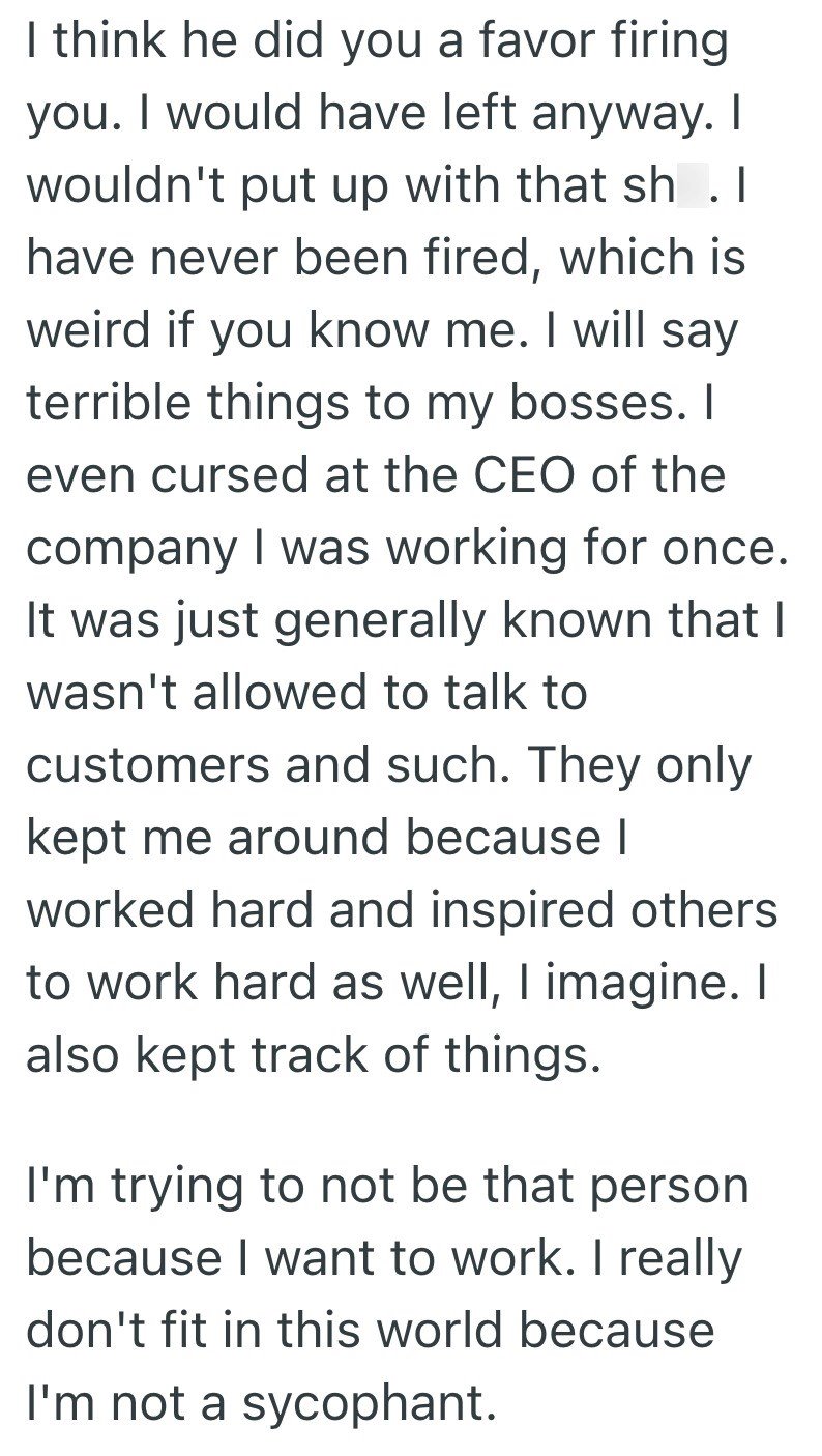 I think he did you a favor firing you. I would have left anyway. I wouldn't put up with that sh .I have never been fired, which is weird if you know me. I will say terrible things to my bosses. I even cursed at the CEO of the company I was working for once. It was just generally known that I wasn't allowed to talk to customers and such. They only kept me around because I worked hard and inspired others to work hard as well, I imagine. I also kept track of things. I'm trying to not be that person