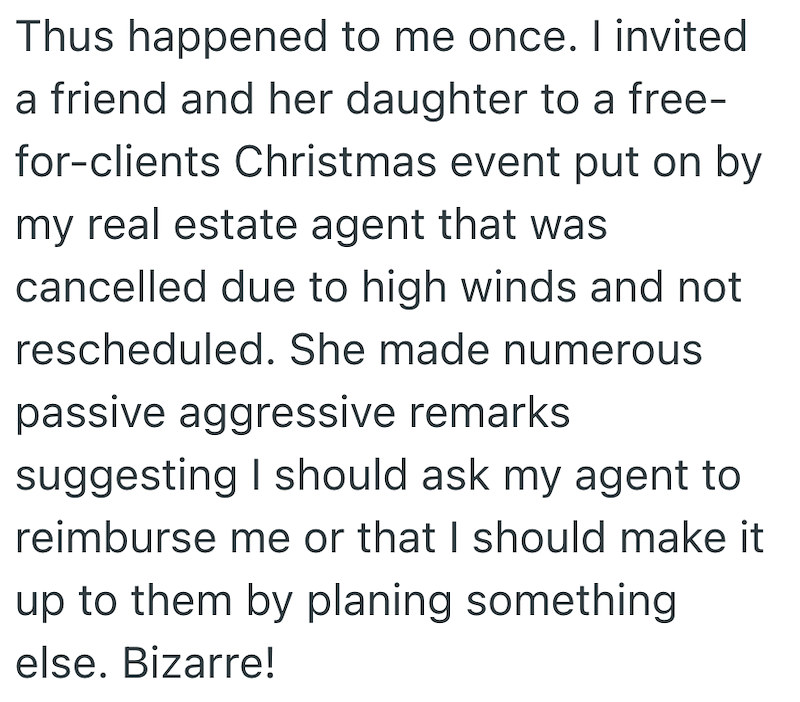 Thus happened to me once. I invited a friend and her daughter to a free- for-clients Christmas event put on by my real estate agent that was cancelled due to high winds and not rescheduled. She made numerous passive aggressive remarks. suggesting I should ask my agent to reimburse me or that I should make it up to them by planing something else. Bizarre!