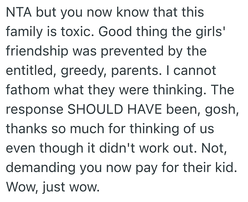 NTA but you now know that this family is toxic. Good thing the girls' friendship was prevented by the entitled, greedy, parents. I cannot fathom what they were thinking. The response SHOULD HAVE been, gosh, thanks so much for thinking of us even though it didn't work out. Not, demanding you now pay for their kid. Wow, just wow.