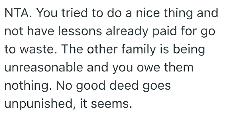 NTA. You tried to do a nice thing and not have lessons already paid for go to waste. The other family is being unreasonable and you owe them nothing. No good deed goes unpunished, it seems.