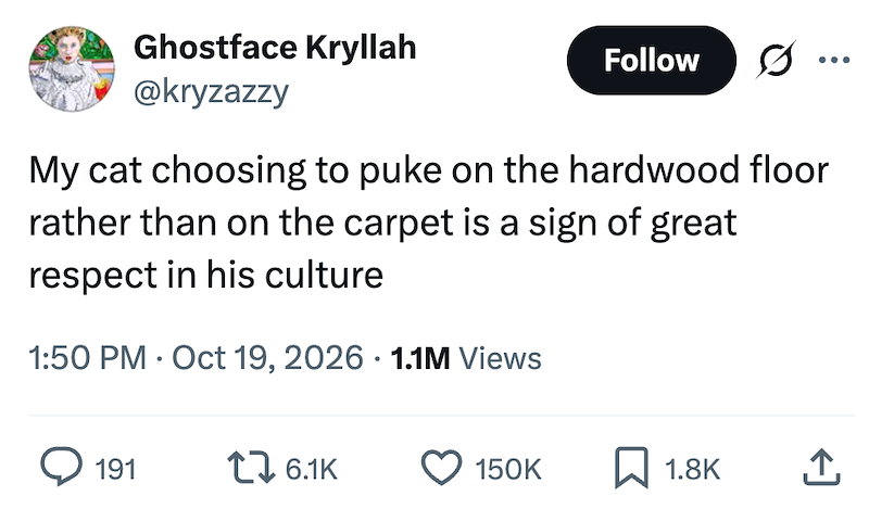 Ghostface Kryllah @kryzazzy Follow ... My cat choosing to puke on the hardwood floor rather than on the carpet is a sign of great respect in his culture • 1:50 PM Oct 19, 2026 1.1M Views 191 1 6.1K 150K 1.8K <]