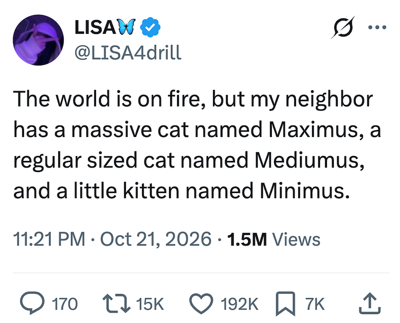 LISAW @LISA4drill The world is on fire, but my neighbor has a massive cat named Maximus, a regular sized cat named Mediumus, and a little kitten named Minimus. 11:21 PM Oct 21, 2026 1.5M Views 170 15K 192K 7K ↑