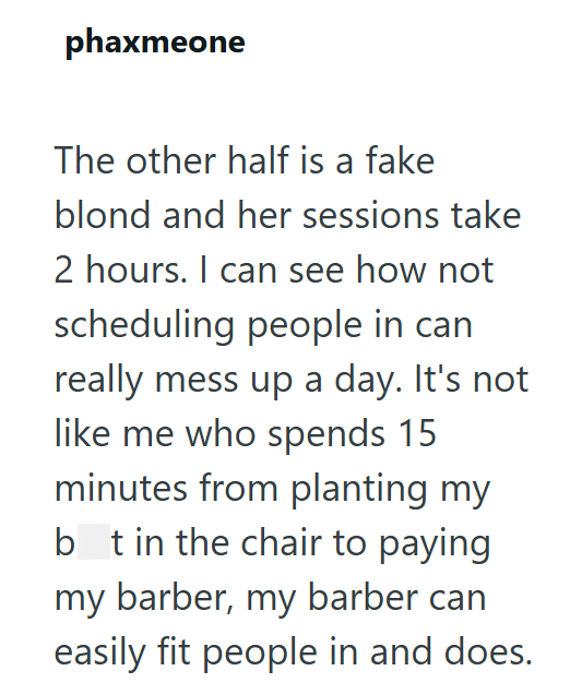 phaxmeone The other half is a fake blond and her sessions take 2 hours. I can see how not scheduling people in can really mess up a day. It's not like me who spends 15 minutes from planting my bt in the chair to paying my barber, my barber can easily fit people in and does.