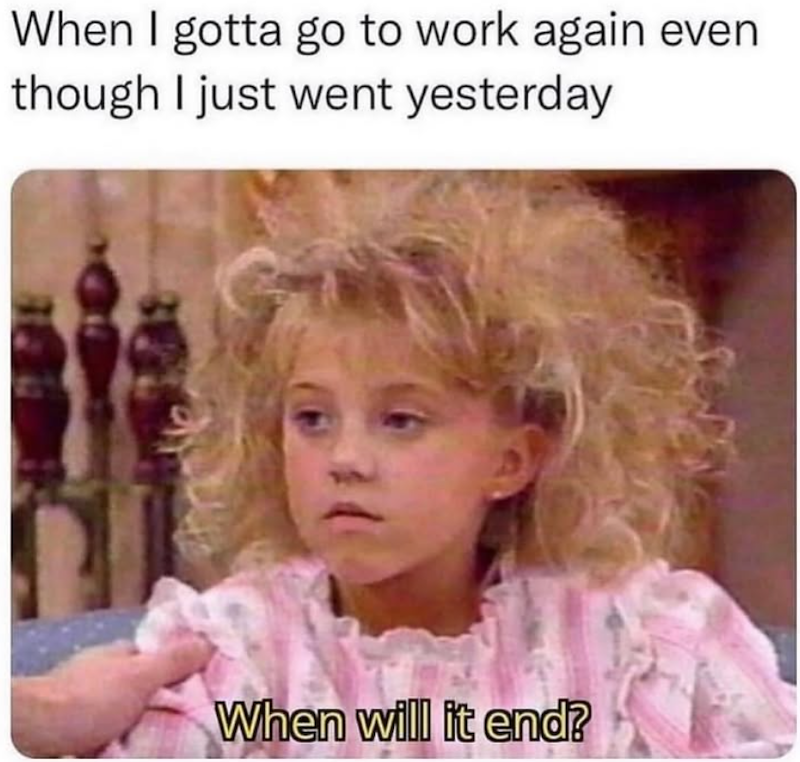 When I gotta go to work again even though I just went yesterday When will it end?