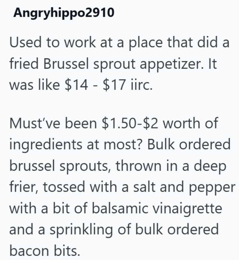 Angryhippo2910 Used to work at a place that did a fried Brussel sprout appetizer. It was like $14-$17 iirc. Must've been $1.50-$2 worth of ingredients at most? Bulk ordered brussel sprouts, thrown in a deep frier, tossed with a salt and pepper with a bit of balsamic vinaigrette and a sprinkling of bulk ordered bacon bits.