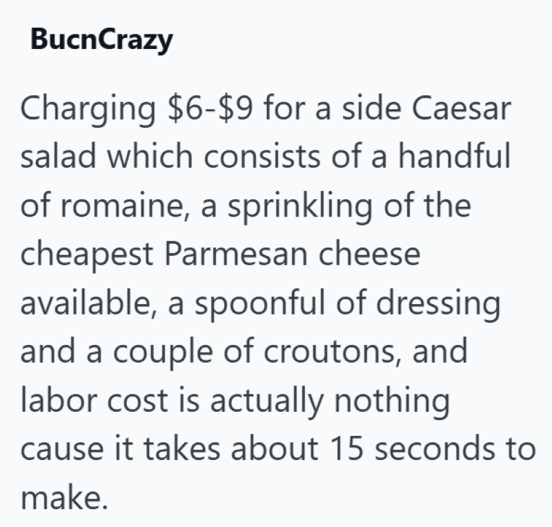 BucnCrazy Charging $6-$9 for a side Caesar salad which consists of a handful of romaine, a sprinkling of the cheapest Parmesan cheese available, a spoonful of dressing and a couple of croutons, and labor cost is actually nothing cause it takes about 15 seconds to make.