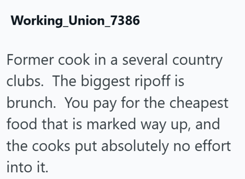Working Union_7386 Former cook in a several country clubs. The biggest ripoff is brunch. You pay for the cheapest food that is marked way up, and the cooks put absolutely no effort into it.