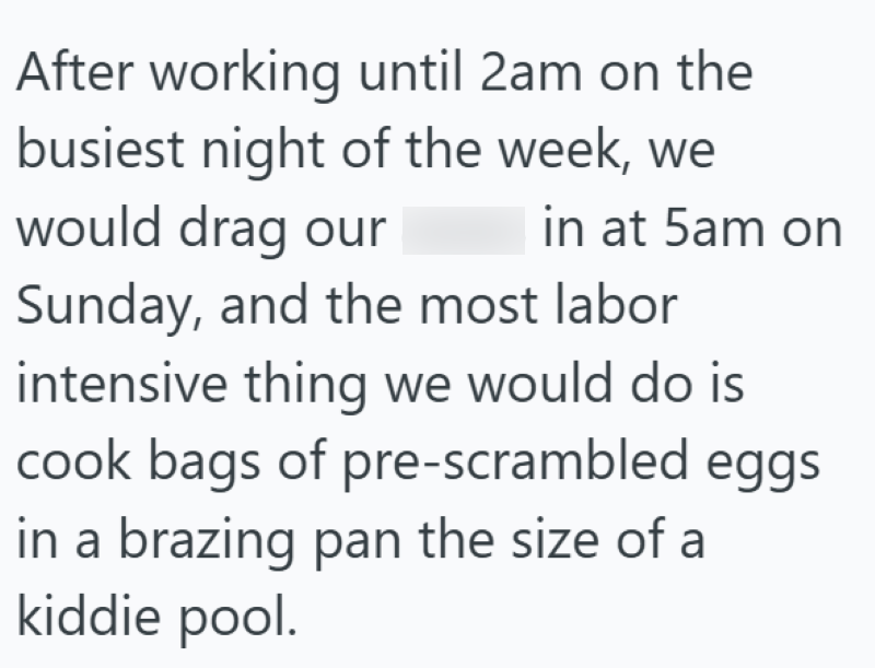 After working until 2am on the busiest night of the week, we would drag our in at 5am on Sunday, and the most labor intensive thing we would do is cook bags of pre-scrambled eggs in a brazing pan the size of a kiddie pool.