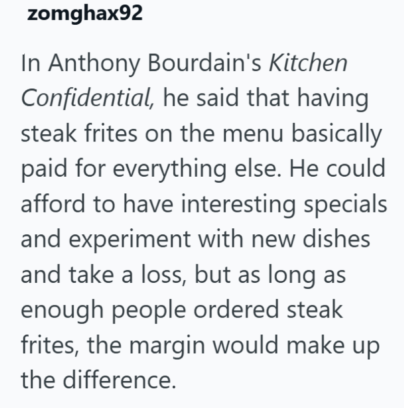 zomghax92 In Anthony Bourdain's Kitchen Confidential, he said that having steak frites on the menu basically paid for everything else. He could afford to have interesting specials and experiment with new dishes and take a loss, but as long as enough people ordered steak frites, the margin would make up the difference.
