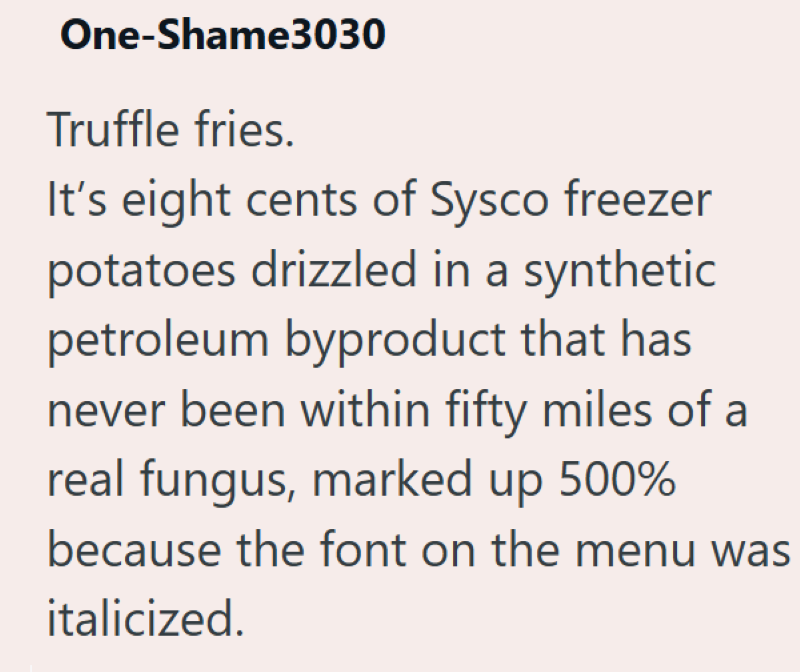 One-Shame3030 Truffle fries. It's eight cents of Sysco freezer potatoes drizzled in a synthetic petroleum byproduct that has never been within fifty miles of a real fungus, marked up 500% because the font on the menu was italicized.
