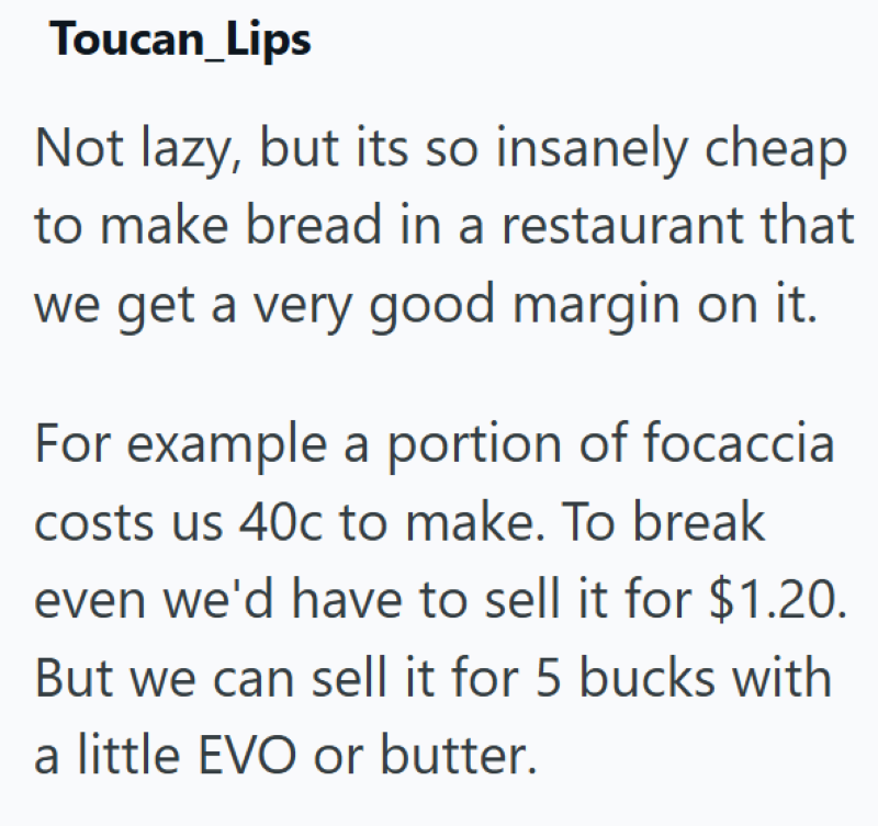 Toucan_Lips Not lazy, but its so insanely cheap to make bread in a restaurant that we get a very good margin on it. For example a portion of focaccia costs us 40c to make. To break even we'd have to sell it for $1.20. But we can sell it for 5 bucks with a little EVO or butter.