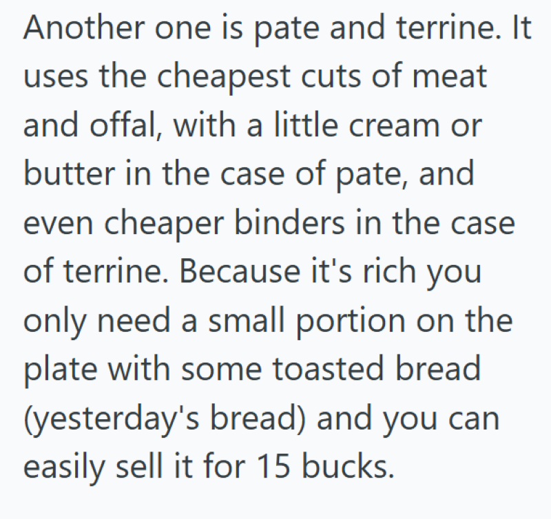 Another one is pate and terrine. It uses the cheapest cuts of meat and offal, with a little cream or butter in the case of pate, and even cheaper binders in the case of terrine. Because it's rich you only need a small portion on the plate with some toasted bread (yesterday's bread) and you can easily sell it for 15 bucks.