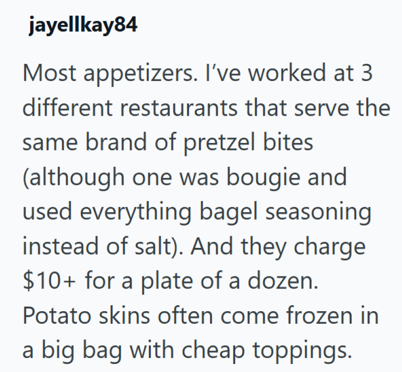 jayellkay84 Most appetizers. I've worked at 3 different restaurants that serve the same brand of pretzel bites (although one was bougie and used everything bagel seasoning instead of salt). And they charge $10+ for a plate of a dozen. Potato skins often come frozen in a big bag with cheap toppings.