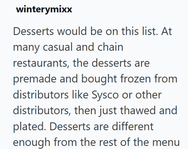 winterymixx Desserts would be on this list. At many casual and chain restaurants, the desserts are premade and bought frozen from distributors like Sysco or other distributors, then just thawed and plated. Desserts are different enough from the rest of the menu