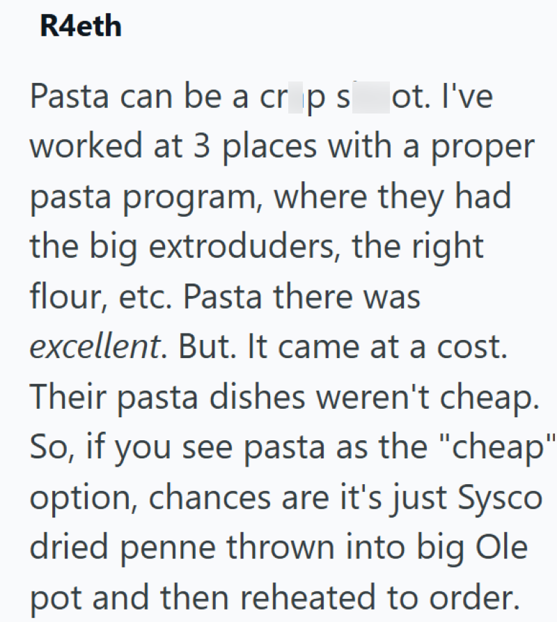 R4eth Pasta can be a crop sot. I've worked at 3 places with a proper pasta program, where they had the big extroduders, the right flour, etc. Pasta there was excellent. But. It came at a cost. Their pasta dishes weren't cheap. So, if you see pasta as the "cheap" option, chances are it's just Sysco dried penne thrown into big Ole pot and then reheated to order.