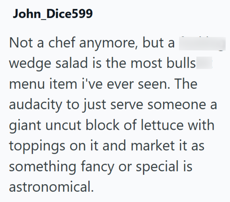 John_Dice599 Not a chef anymore, but a wedge salad is the most bulls menu item i've ever seen. The audacity to just serve someone a giant uncut block of lettuce with toppings on it and market it as something fancy or special is astronomical.