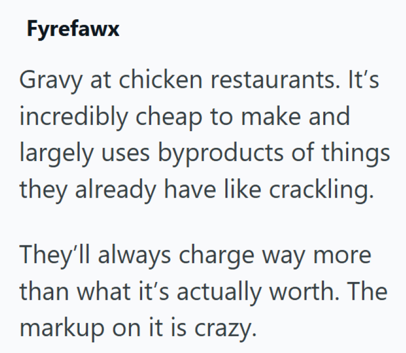 Fyrefawx Gravy at chicken restaurants. It's incredibly cheap to make and largely uses byproducts of things they already have like crackling. They'll always charge way more than what it's actually worth. The markup on it is crazy.