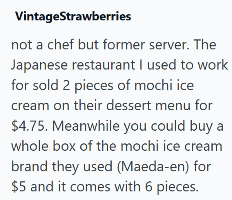 VintageStrawberries not a chef but former server. The Japanese restaurant I used to work for sold 2 pieces of mochi ice cream on their dessert menu for $4.75. Meanwhile you could buy a whole box of the mochi ice cream brand they used (Maeda-en) for $5 and it comes with 6 pieces.