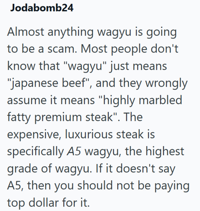 Jodabomb24 Almost anything wagyu is going to be a scam. Most people don't know that "wagyu" just means "japanese beef", and they wrongly assume it means "highly marbled fatty premium steak". The expensive, luxurious steak is specifically A5 wagyu, the highest grade of wagyu. If it doesn't say A5, then you should not be paying top dollar for it.