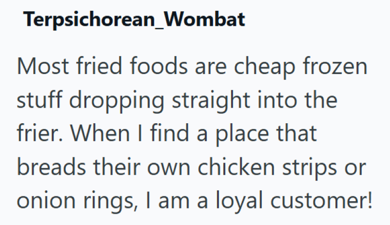 Terpsichorean_Wombat Most fried foods are cheap frozen stuff dropping straight into the frier. When I find a place that breads their own chicken strips or onion rings, I am a loyal customer!