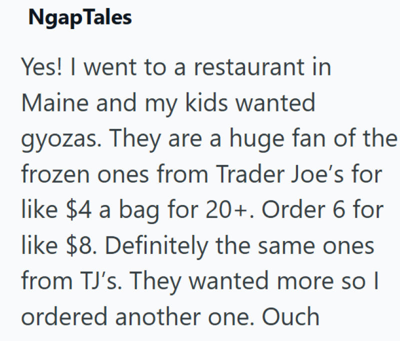 Ngap Tales Yes! I went to a restaurant in Maine and my kids wanted gyozas. They are a huge fan of the frozen ones from Trader Joe's for like $4 a bag for 20+. Order 6 for like $8. Definitely the same ones from TJ's. They wanted more so I ordered another one. Ouch