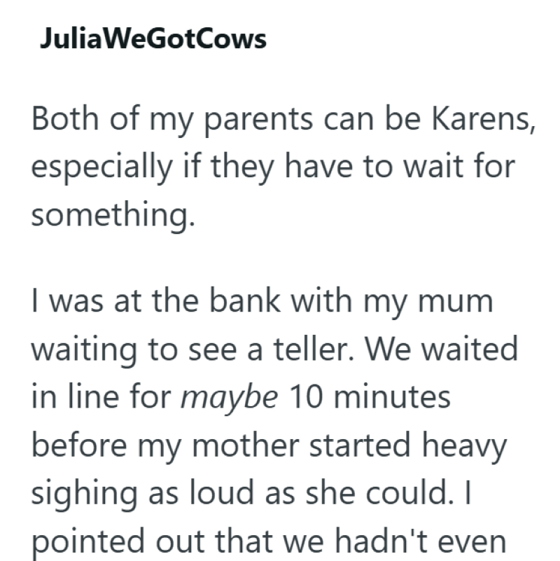 Julia WeGotCows Both of my parents can be Karens, especially if they have to wait for something. I was at the bank with my mum waiting to see a teller. We waited in line for maybe 10 minutes before my mother started heavy sighing as loud as she could. I pointed out that we hadn't even